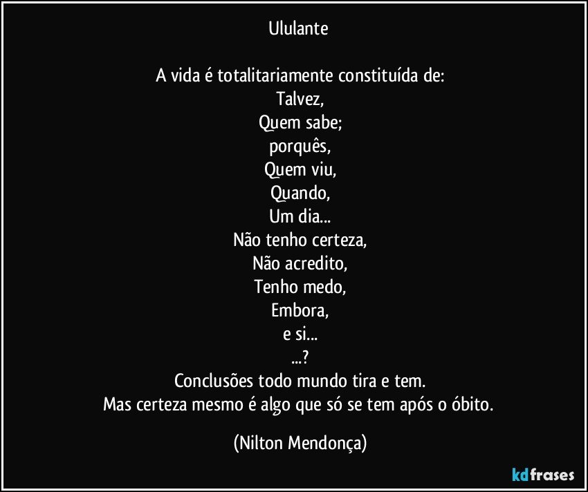 Ululante 

A vida é totalitariamente constituída de:
Talvez,
Quem sabe;
porquês,
Quem viu,
Quando,
Um dia...
Não tenho certeza,
Não acredito,
Tenho medo,
Embora,
e si...
...?
Conclusões todo mundo tira e tem.
Mas certeza mesmo é  algo que só se tem após o óbito. (Nilton Mendonça)