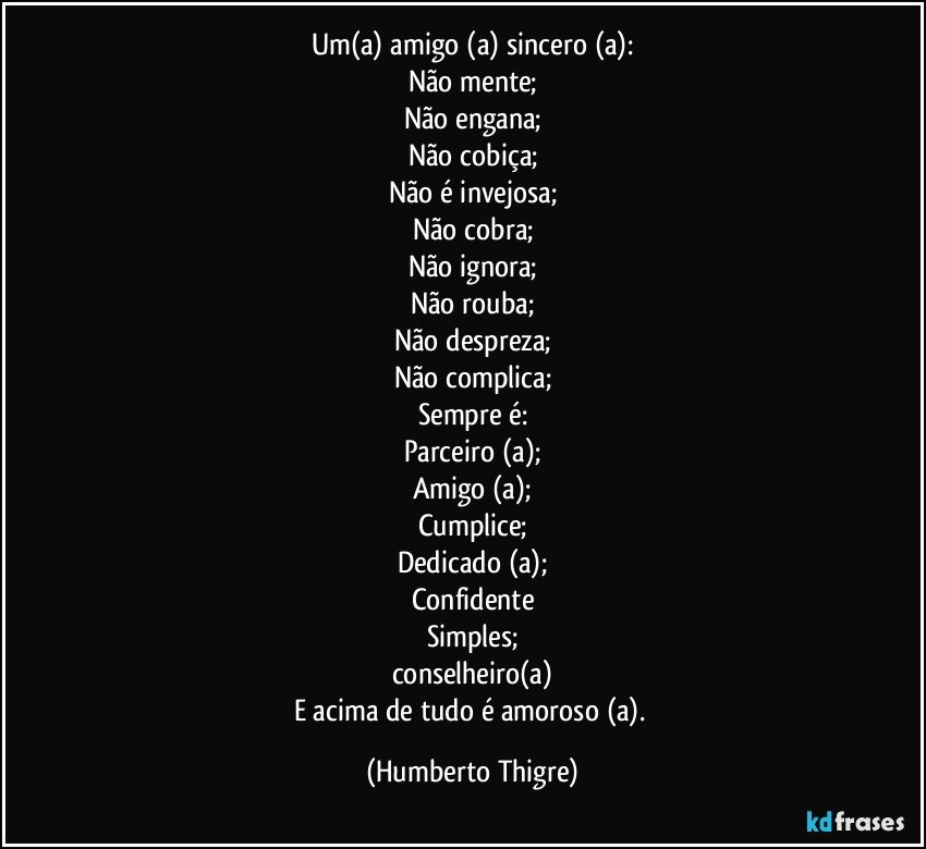 Um(a) amigo (a) sincero (a):
Não mente;
Não engana;
Não cobiça;
Não é invejosa;
Não cobra;
Não ignora;
Não rouba;
Não despreza;
Não complica;
Sempre é:
Parceiro (a);
Amigo (a);
Cumplice;
Dedicado (a);
Confidente
Simples;
conselheiro(a)
E acima de tudo é amoroso (a). (Humberto Thigre)