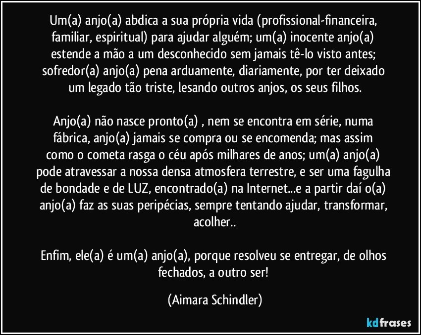 Um(a) anjo(a) abdica a sua própria vida (profissional-financeira, familiar, espiritual) para ajudar alguém; um(a) inocente anjo(a)  estende a mão a um desconhecido sem jamais tê-lo visto antes;  sofredor(a) anjo(a) pena arduamente, diariamente,  por ter deixado um legado tão triste, lesando outros anjos, os seus filhos.

Anjo(a) não nasce pronto(a) , nem se encontra em série, numa fábrica, anjo(a) jamais se compra ou se encomenda;  mas assim como o cometa rasga o céu  após milhares de anos; um(a) anjo(a) pode atravessar a nossa densa atmosfera terrestre, e ser uma fagulha de bondade e de LUZ, encontrado(a) na Internet...e a partir daí o(a) anjo(a) faz as suas peripécias, sempre tentando ajudar, transformar, acolher..

Enfim,  ele(a) é um(a) anjo(a), porque resolveu se entregar, de olhos fechados, a outro ser! (Aimara Schindler)