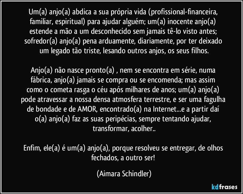 Um(a) anjo(a) abdica a sua própria vida (profissional-financeira, familiar, espiritual) para ajudar alguém; um(a) inocente anjo(a)  estende a mão a um desconhecido sem jamais tê-lo visto antes;  sofredor(a) anjo(a) pena arduamente, diariamente,  por ter deixado um legado tão triste, lesando outros anjos, os seus filhos.

Anjo(a) não nasce pronto(a) , nem se encontra em série, numa fábrica, anjo(a) jamais se compra ou se encomenda;  mas assim como o cometa rasga o céu  após milhares de anos; um(a) anjo(a) pode atravessar a nossa densa atmosfera terrestre, e ser uma fagulha de bondade e de AMOR, encontrado(a) na Internet...e a partir daí o(a) anjo(a) faz as suas peripécias, sempre tentando ajudar, transformar, acolher..

Enfim,  ele(a) é um(a) anjo(a), porque resolveu se entregar, de olhos fechados, a outro ser! (Aimara Schindler)