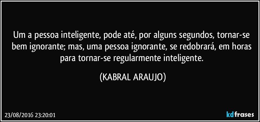 Um a pessoa inteligente, pode até, por alguns segundos, tornar-se bem ignorante; mas, uma pessoa ignorante, se redobrará, em horas para tornar-se regularmente inteligente. (KABRAL ARAUJO)