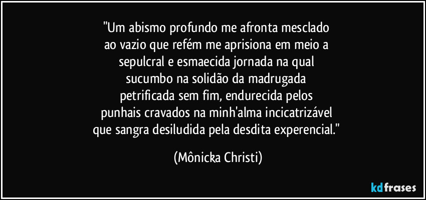 "Um abismo profundo me afronta mesclado 
ao vazio que refém me aprisiona em meio a 
sepulcral e esmaecida jornada na qual 
sucumbo na solidão da madrugada 
petrificada sem fim, endurecida pelos 
punhais cravados na minh'alma incicatrizável 
que sangra desiludida pela desdita experencial." (Mônicka Christi)