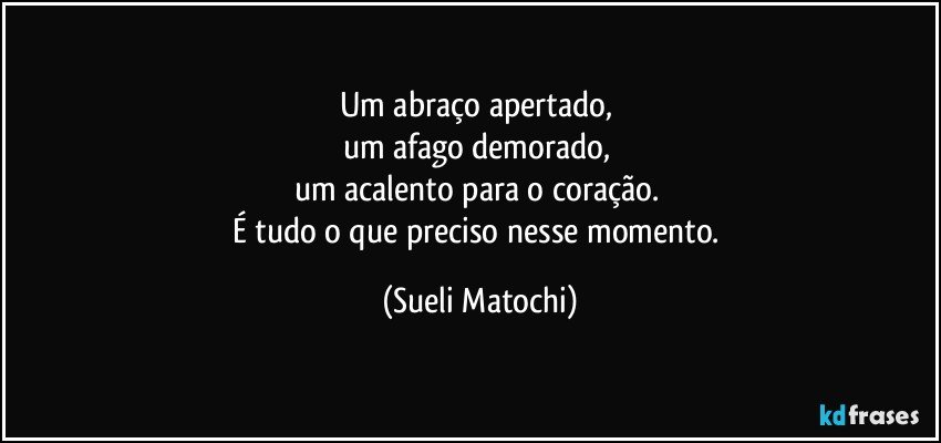 Um abraço apertado, 
um afago demorado, 
um acalento para o coração. 
É tudo o que preciso nesse momento. (Sueli Matochi)