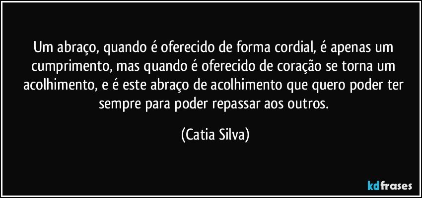 Um abraço, quando é oferecido de forma cordial, é apenas um cumprimento, mas quando  é oferecido de coração se torna um acolhimento, e é este abraço de acolhimento que quero poder ter sempre para poder repassar aos outros. (Catia Silva)