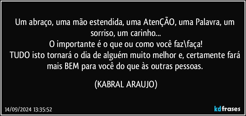 Um abraço, uma mão estendida, uma AtenÇÃO, uma Palavra, um sorriso, um carinho...
O importante é o que ou como você faz\faça!
TUDO isto tornará o dia de alguém muito melhor e, certamente fará mais BEM para você do que às outras pessoas. (KABRAL ARAUJO)