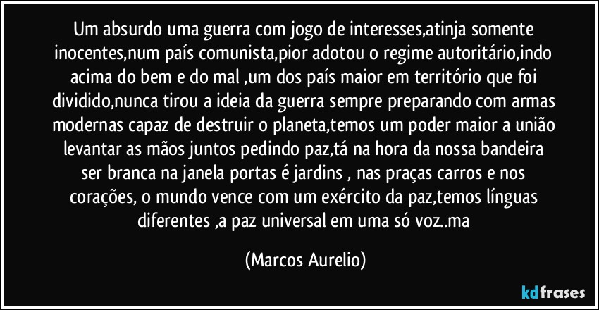 Um absurdo uma guerra com jogo de interesses,atinja somente inocentes,num país comunista,pior adotou o regime autoritário,indo acima do bem e do mal ,um dos país maior em território que foi dividido,nunca tirou a ideia da guerra sempre preparando com armas modernas capaz de destruir o planeta,temos um poder maior a união levantar as mãos juntos pedindo paz,tá na hora da nossa bandeira ser branca na janela portas é jardins , nas praças carros e nos corações, o mundo vence com um exército da paz,temos línguas diferentes ,a paz universal em uma só  voz..ma (Marcos Aurelio)