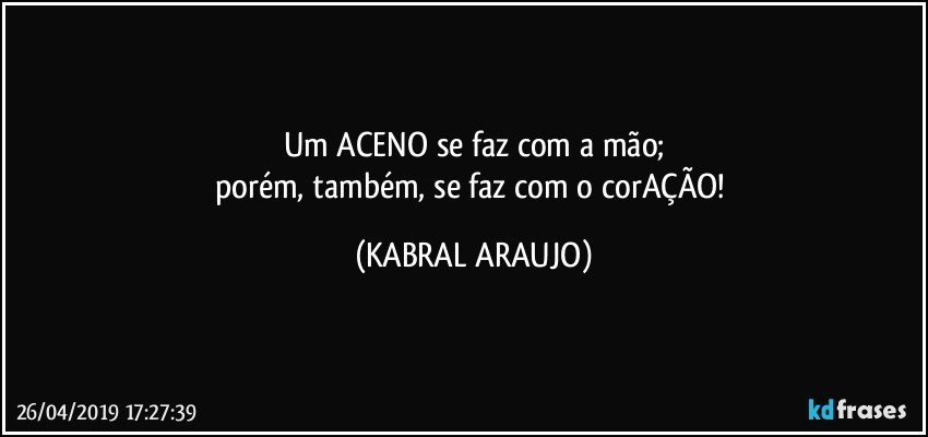 Um ACENO se faz com a mão;
porém, também, se faz com o corAÇÃO! (KABRAL ARAUJO)