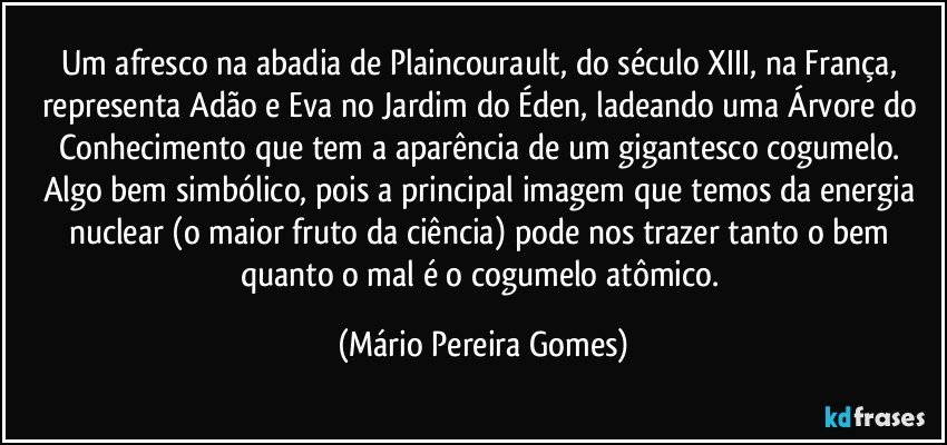 Um afresco na abadia de Plaincourault, do século XIII, na França, representa Adão e Eva no Jardim do Éden, ladeando uma Árvore do Conhecimento que tem a aparência de um gigantesco cogumelo. Algo bem simbólico, pois a principal imagem que temos da energia nuclear (o maior fruto da ciência) pode nos trazer tanto o bem quanto o mal é o cogumelo atômico. (Mário Pereira Gomes)