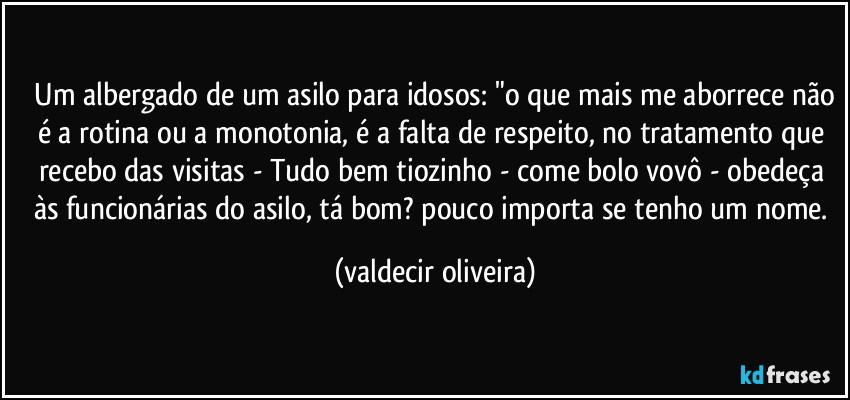 ⁠Um albergado de um asilo para idosos: "o que mais me aborrece não é a rotina ou a monotonia, é a falta de respeito, no tratamento que recebo das visitas - Tudo bem tiozinho - come bolo vovô - obedeça às funcionárias do asilo, tá bom? pouco importa se tenho um nome. (valdecir oliveira)