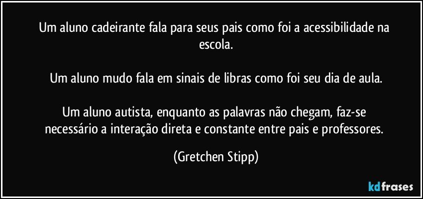 Um aluno cadeirante fala para seus pais como foi a acessibilidade na escola.

Um aluno mudo fala em sinais de libras como foi seu dia de aula.

Um aluno autista, enquanto as palavras não chegam, faz-se necessário a interação direta e constante entre pais e professores. (Gretchen Stipp)