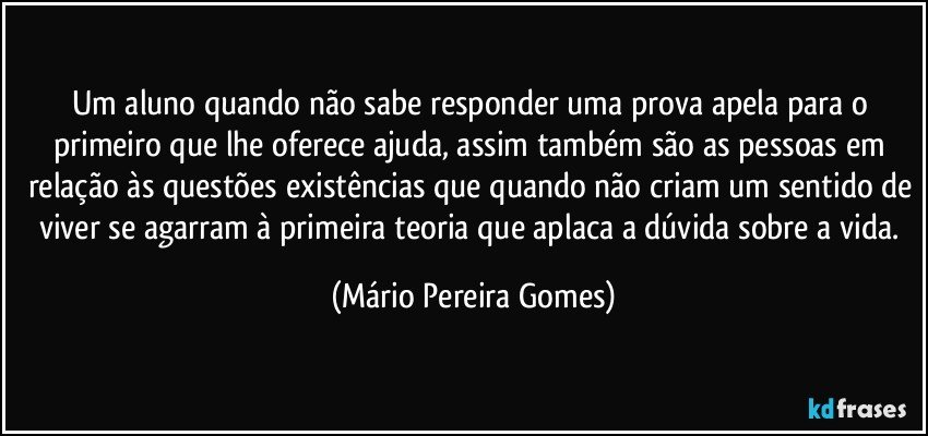 Um aluno quando não sabe responder uma prova apela para o primeiro que lhe oferece ajuda, assim também são as pessoas em relação às questões existências que quando não criam um sentido de viver se agarram à primeira teoria que aplaca a dúvida sobre a vida. (Mário Pereira Gomes)