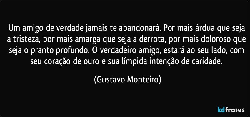Um amigo de verdade jamais te abandonará. Por mais árdua que seja a tristeza, por mais amarga que seja a derrota, por mais doloroso que seja o pranto profundo. O verdadeiro amigo, estará ao seu lado, com seu coração de ouro e sua límpida intenção de caridade. (Gustavo Monteiro)