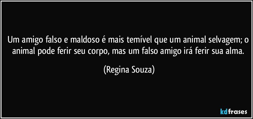 Um amigo falso e maldoso é mais temível que um animal selvagem; o animal pode ferir seu corpo, mas um falso amigo irá ferir sua alma. (Regina Souza)