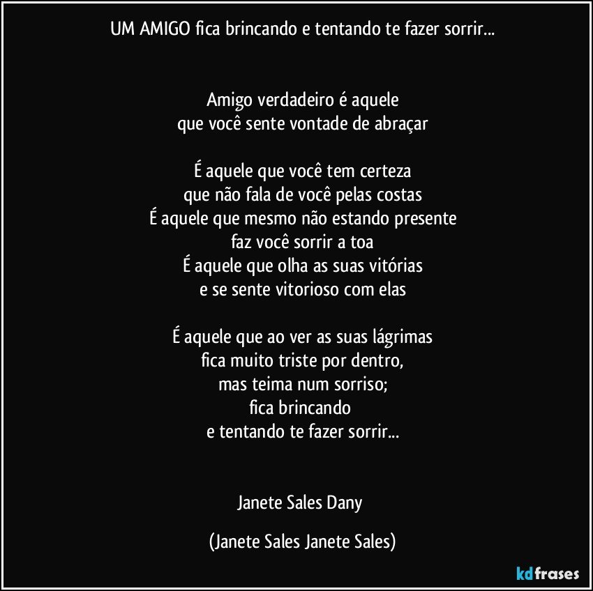 UM AMIGO fica brincando e tentando te fazer sorrir...


Amigo verdadeiro é aquele
que você sente vontade de abraçar

É aquele que você tem certeza
que não fala de você pelas costas
É aquele que mesmo não estando presente
faz você sorrir a toa
É aquele que olha as suas vitórias
e se sente vitorioso com elas

É aquele que ao ver as suas lágrimas
fica muito triste por dentro,
mas teima num sorriso;
fica brincando 
e tentando te fazer sorrir...


Janete Sales Dany (Janete Sales Janete Sales)