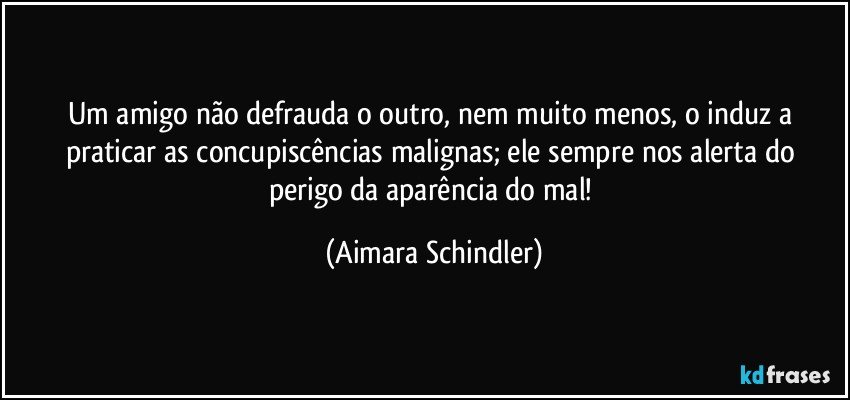 Um amigo não defrauda o outro, nem muito menos, o induz a praticar as concupiscências malignas;  ele sempre nos alerta do perigo da aparência do mal! (Aimara Schindler)