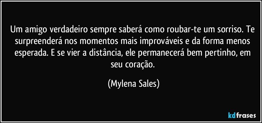 Um amigo verdadeiro sempre saberá como roubar-te um sorriso. Te surpreenderá nos momentos mais improváveis e da forma menos esperada. E se vier a distância, ele permanecerá bem pertinho, em seu coração. (Mylena Sales)