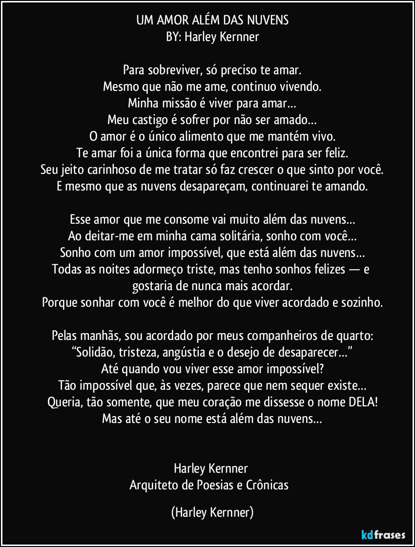 UM AMOR ALÉM DAS NUVENS
BY: Harley Kernner

Para sobreviver, só preciso te amar.
Mesmo que não me ame, continuo vivendo.
Minha missão é viver para amar…
Meu castigo é sofrer por não ser amado…
O amor é o único alimento que me mantém vivo.
Te amar foi a única forma que encontrei para ser feliz.
Seu jeito carinhoso de me tratar só faz crescer o que sinto por você.
E mesmo que as nuvens desapareçam, continuarei te amando.

Esse amor que me consome vai muito além das nuvens…
Ao deitar-me em minha cama solitária, sonho com você…
Sonho com um amor impossível, que está além das nuvens…
Todas as noites adormeço triste, mas tenho sonhos felizes — e gostaria de nunca mais acordar.
Porque sonhar com você é melhor do que viver acordado e sozinho.

Pelas manhãs, sou acordado por meus companheiros de quarto:
“Solidão, tristeza, angústia e o desejo de desaparecer…”
Até quando vou viver esse amor impossível?
Tão impossível que, às vezes, parece que nem sequer existe…
Queria, tão somente, que meu coração me dissesse o nome DELA!
Mas até o seu nome está além das nuvens…

 
Harley Kernner 
Arquiteto de Poesias e Crônicas  (Harley Kernner)