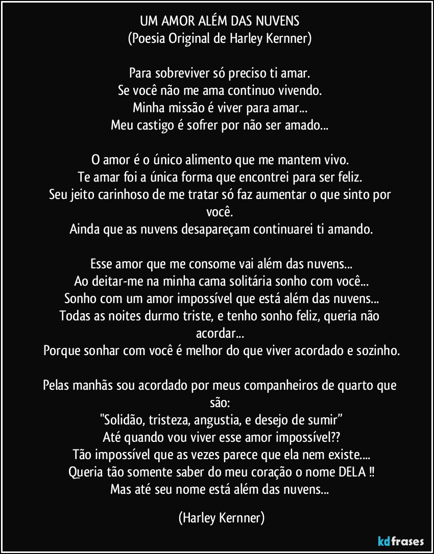 UM AMOR ALÉM DAS NUVENS 
(Poesia Original de Harley Kernner) 

Para sobreviver só preciso ti amar. 
Se você não me ama continuo vivendo. 
Minha missão é viver para amar... 
Meu castigo é sofrer por não ser amado... 

O amor é o único alimento que me mantem vivo. 
Te amar foi a única forma que encontrei para ser feliz. 
Seu jeito carinhoso de me tratar só faz aumentar o que sinto por você. 
Ainda que as nuvens desapareçam continuarei ti amando.

Esse amor que me consome vai além das nuvens...
Ao deitar-me na minha cama solitária sonho com você...
Sonho com um amor impossível que está além das nuvens...
Todas as noites durmo triste, e tenho sonho feliz, queria não acordar... 
Porque sonhar com você é melhor do que viver acordado e sozinho.

Pelas manhãs sou acordado por meus companheiros de quarto que são: 
"Solidão, tristeza, angustia, e desejo de sumir”
Até quando vou viver esse amor impossível??
Tão impossível que as vezes parece que ela nem existe...
Queria tão somente saber do meu coração o nome DELA !!
Mas até seu nome está além das nuvens... (Harley Kernner)