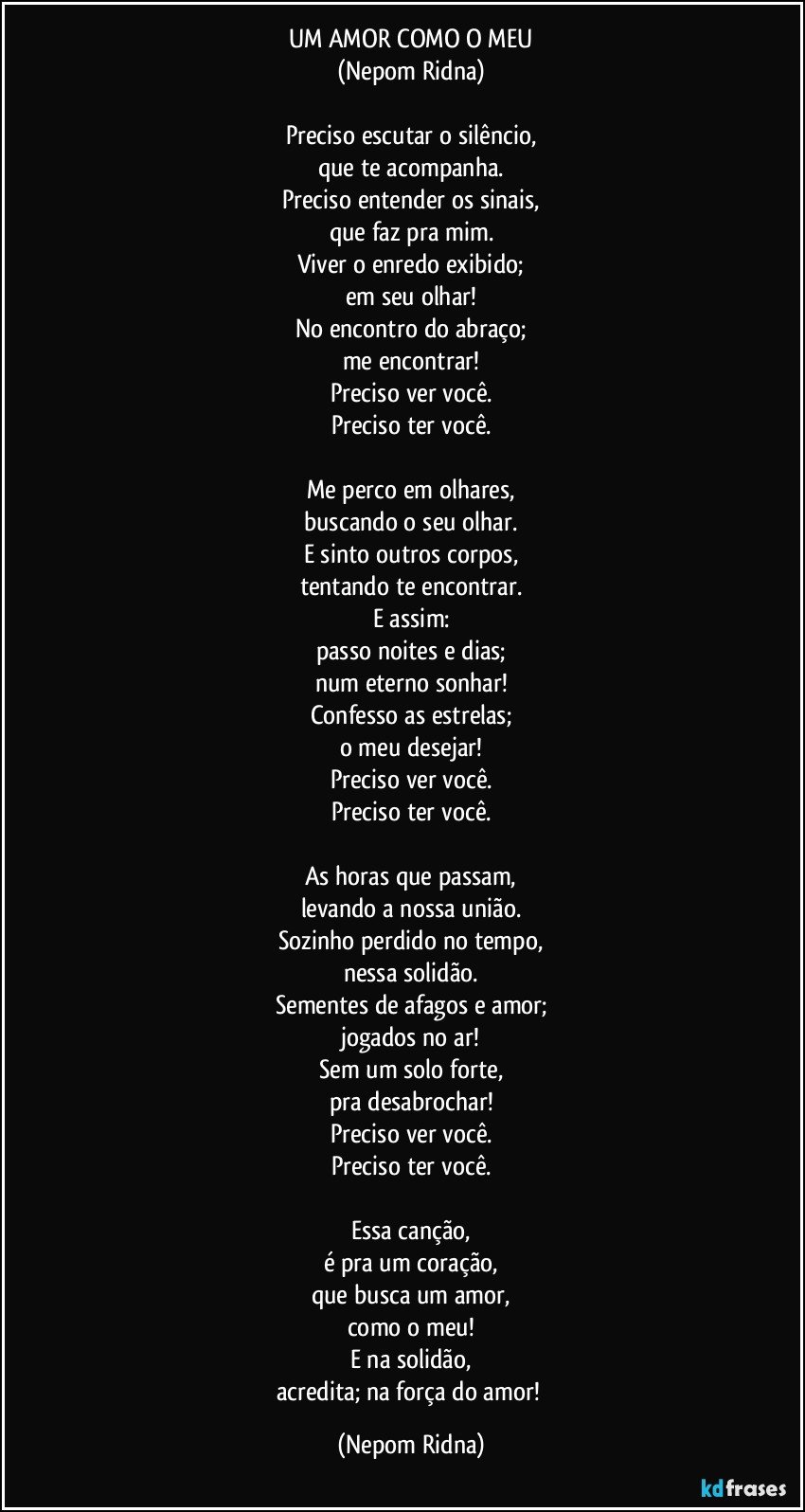 UM AMOR COMO O MEU
(Nepom Ridna)

Preciso escutar o silêncio,
que te acompanha.
Preciso entender os sinais,
que faz pra mim.
Viver o enredo exibido;
em seu olhar!
No encontro do abraço;
me encontrar!
Preciso ver você.
Preciso ter você.

Me perco em olhares,
buscando o seu olhar.
E sinto outros corpos,
tentando te encontrar.
E assim:
passo noites e dias;
num eterno sonhar!
Confesso as estrelas;
o meu desejar!
Preciso ver você.
Preciso ter você.

As horas que passam,
levando a nossa união.
Sozinho perdido no tempo,
nessa solidão.
Sementes de afagos e amor;
jogados no ar!
Sem um solo forte,
pra desabrochar!
Preciso ver você.
Preciso ter você.

Essa canção,
é pra um coração,
que busca um amor,
como o meu!
E na solidão,
acredita; na força do amor! (Nepom Ridna)