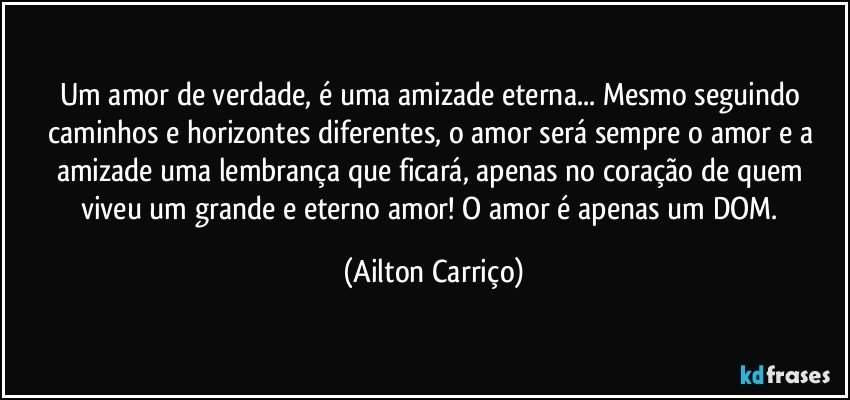 Um amor de verdade, é uma amizade eterna... Mesmo seguindo caminhos e horizontes diferentes, o amor será sempre o amor  e a amizade uma lembrança que ficará, apenas no coração de quem viveu um grande e eterno amor! O amor é apenas um DOM. (Ailton Carriço)