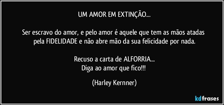 UM AMOR EM EXTINÇÃO...

Ser escravo do amor, e pelo amor é aquele que tem as mãos atadas pela FIDELIDADE e não abre mão da sua felicidade por nada.

Recuso a carta de  ALFORRIA...
Diga ao amor que fico!!! (Harley Kernner)