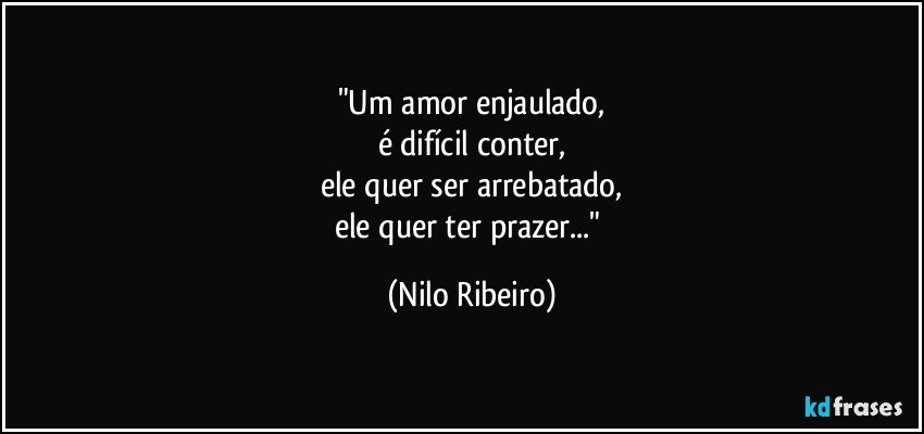 "Um amor enjaulado,
é difícil conter,
ele quer ser arrebatado,
ele quer ter prazer..." (Nilo Ribeiro)