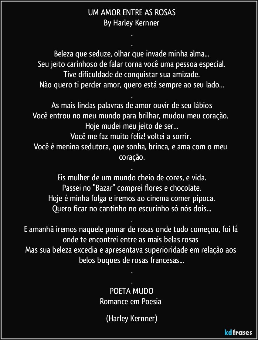 UM AMOR ENTRE AS ROSAS
By Harley Kernner
.
.
Beleza que seduze, olhar que invade minha alma...
Seu jeito carinhoso de falar torna você uma pessoa especial.
Tive dificuldade de conquistar sua amizade.
Não quero ti perder amor, quero está sempre ao seu lado...
.
As mais lindas palavras de amor ouvir de seu lábios
Você entrou no meu mundo para brilhar, mudou meu coração. 
Hoje mudei meu jeito de ser...
Você me faz muito feliz! voltei a sorrir. 
Você é menina sedutora, que sonha, brinca, e ama com o meu coração.
.
Eis mulher de um mundo cheio de cores, e vida.
Passei no "Bazar" comprei flores e chocolate.
Hoje é minha folga e iremos ao cinema comer pipoca.
Quero ficar no cantinho no escurinho só nós dois...
.
E amanhã iremos naquele pomar de rosas onde tudo começou, foi lá onde te encontrei entre as mais belas rosas 
Mas sua beleza excedia e apresentava superioridade em relação aos belos buques de rosas francesas...
.
.
POETA MUDO
Romance em Poesia (Harley Kernner)