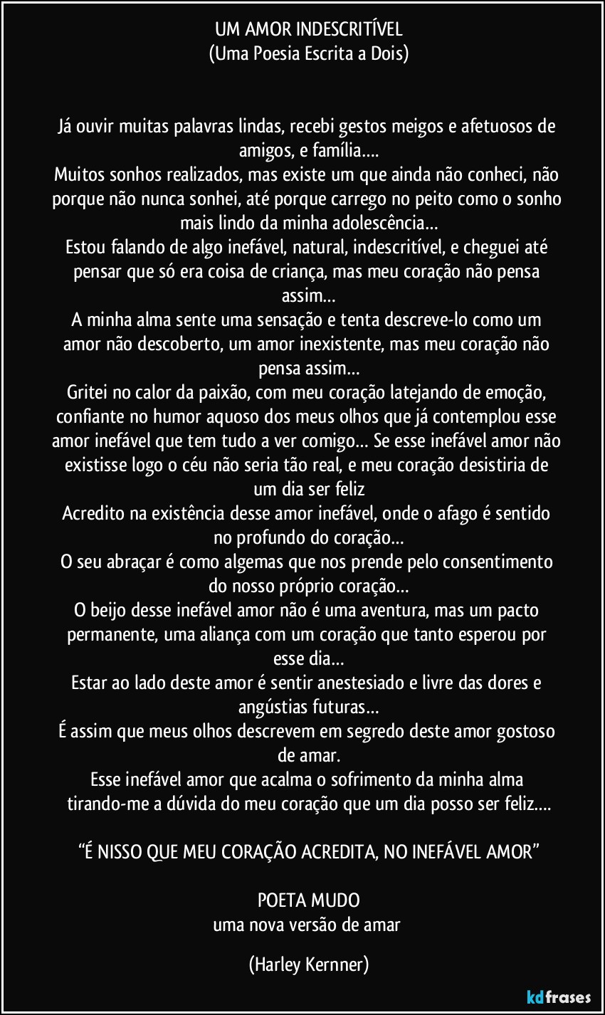 UM AMOR INDESCRITÍVEL
(Uma Poesia Escrita a Dois)


Já ouvir muitas palavras lindas, recebi gestos meigos e afetuosos de amigos, e família….
Muitos sonhos realizados, mas existe um que ainda não conheci, não porque não nunca sonhei, até porque carrego no peito como o sonho mais lindo da minha adolescência…
Estou falando de algo inefável, natural, indescritível, e cheguei até pensar que só era coisa de criança, mas meu coração não pensa assim…
A minha alma sente uma sensação e tenta descreve-lo como um amor não descoberto, um amor inexistente, mas meu coração não pensa assim…
Gritei no calor da paixão, com meu coração latejando de emoção, confiante no humor aquoso dos meus olhos que já contemplou esse amor inefável que tem tudo a ver comigo… Se esse inefável amor não existisse logo o céu não seria tão real, e meu coração desistiria de um dia ser feliz
Acredito na existência desse amor inefável, onde o afago é sentido no profundo do coração…
O seu abraçar é como algemas que nos prende pelo consentimento do nosso próprio coração…
O beijo desse inefável amor não é uma aventura, mas um pacto permanente, uma aliança com um coração que tanto esperou por esse dia…
Estar ao lado deste amor é sentir anestesiado e livre das dores e angústias futuras…
É assim que meus olhos descrevem em segredo deste amor gostoso de amar.
Esse inefável amor que acalma o sofrimento da minha alma tirando-me a dúvida do meu coração que um dia posso ser feliz….

“É NISSO QUE MEU CORAÇÃO ACREDITA, NO INEFÁVEL AMOR”

POETA MUDO
uma nova versão de amar (Harley Kernner)