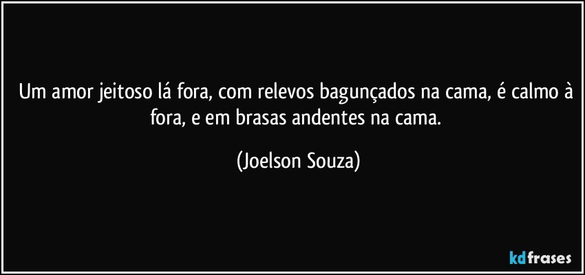 Um amor jeitoso lá fora, com relevos bagunçados na cama, é calmo à fora, e em brasas andentes na cama. (Joelson Souza)