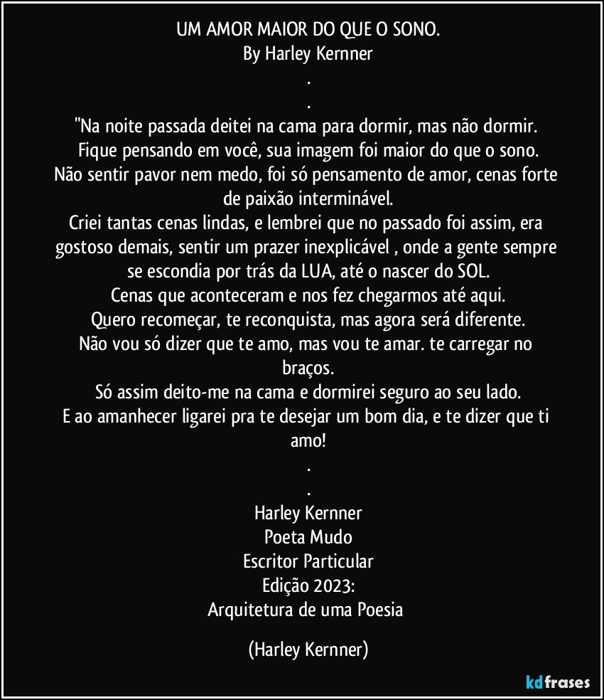 UM AMOR MAIOR DO QUE O SONO.
By Harley Kernner
.
.
"Na noite passada deitei na cama para dormir, mas não dormir. 
Fique pensando em você, sua imagem foi maior do que o sono.
Não sentir pavor nem medo, foi só pensamento de amor, cenas forte de paixão interminável.
Criei tantas cenas lindas, e lembrei que no passado foi assim, era gostoso demais, sentir um prazer inexplicável , onde a gente sempre se escondia por trás da LUA, até o nascer do SOL.
Cenas que aconteceram e nos fez chegarmos até aqui.
Quero recomeçar, te reconquista, mas agora será diferente.
Não vou só dizer que te amo, mas vou te amar. te carregar no braços.
Só assim deito-me na cama e dormirei seguro ao seu lado.
E ao amanhecer ligarei pra te desejar um bom dia, e te dizer que ti amo!
.
.
Harley Kernner
Poeta Mudo
Escritor Particular
Edição 2023:
Arquitetura de uma Poesia (Harley Kernner)