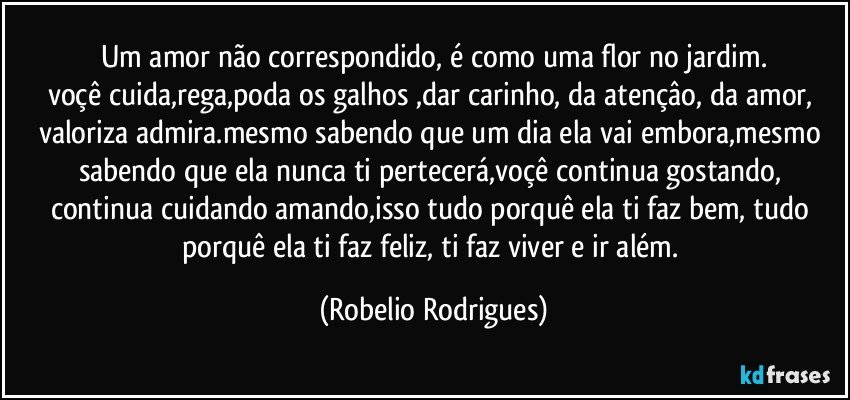 um amor não correspondido, é como uma flor no jardim.
voçê cuida,rega,poda os galhos ,dar carinho, da atençâo, da amor, valoriza  admira.mesmo sabendo que um dia ela vai embora,mesmo sabendo que ela nunca ti pertecerá,voçê continua gostando, continua cuidando amando,isso tudo porquê ela ti faz bem, tudo porquê ela ti faz feliz, ti faz viver e ir além. (Robelio Rodrigues)
