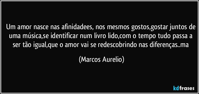 Um amor nasce nas afinidadees, nos mesmos gostos,gostar juntos de uma música,se identificar num livro lido,com o tempo tudo passa a ser tão igual,que o amor vai se redescobrindo nas diferenças..ma (Marcos Aurelio)