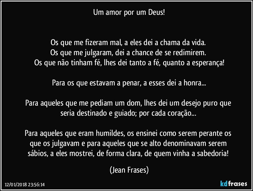 Um amor por um Deus!


Os que me fizeram mal, a eles dei a chama da vida. 
Os que me julgaram, dei a chance de se redimirem. 
Os que não tinham fé, lhes dei tanto a fé, quanto a esperança!

Para os que estavam a penar, a esses dei a honra...

Para aqueles que me pediam um dom, lhes dei um desejo puro que seria destinado e guiado; por cada coração... 

Para aqueles que eram humildes, os ensinei como serem perante os que os julgavam e para aqueles que se alto denominavam serem sábios, a eles mostrei, de forma clara, de quem vinha a sabedoria! (Jean Frases)