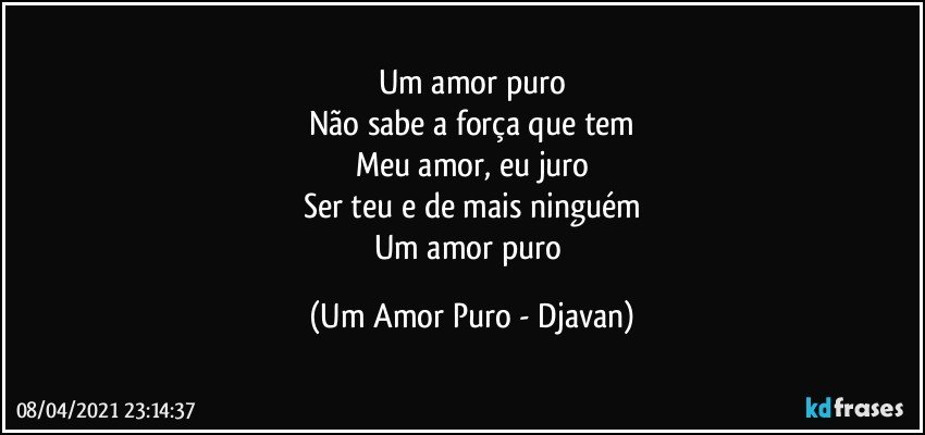 Um amor puro
Não sabe a força que tem
Meu amor, eu juro
Ser teu e de mais ninguém
Um amor puro (Um Amor Puro - Djavan)