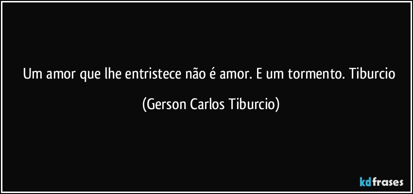 Um amor que lhe entristece não é amor. E um tormento. Tiburcio (Gerson Carlos Tiburcio)