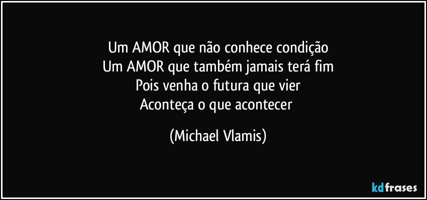 Um AMOR que não conhece condição
Um AMOR que também jamais terá fim
Pois venha o futura que vier
Aconteça o que acontecer (Michael Vlamis)