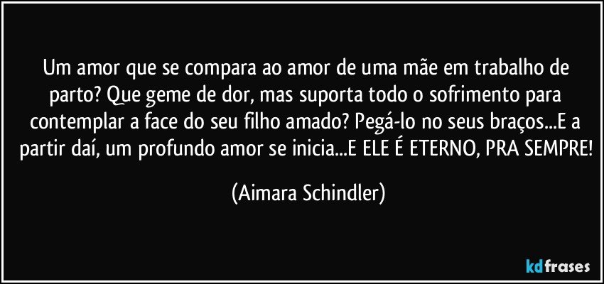 Um amor que se compara ao amor de uma mãe em trabalho de parto? Que geme de dor, mas suporta todo o sofrimento para contemplar a face do seu filho amado? Pegá-lo no seus braços...E a partir daí, um profundo amor se inicia...E ELE É ETERNO, PRA SEMPRE! (Aimara Schindler)