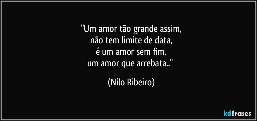 "Um amor tão grande assim,
não tem limite de data,
é um amor sem fim,
um amor que arrebata.." (Nilo Ribeiro)