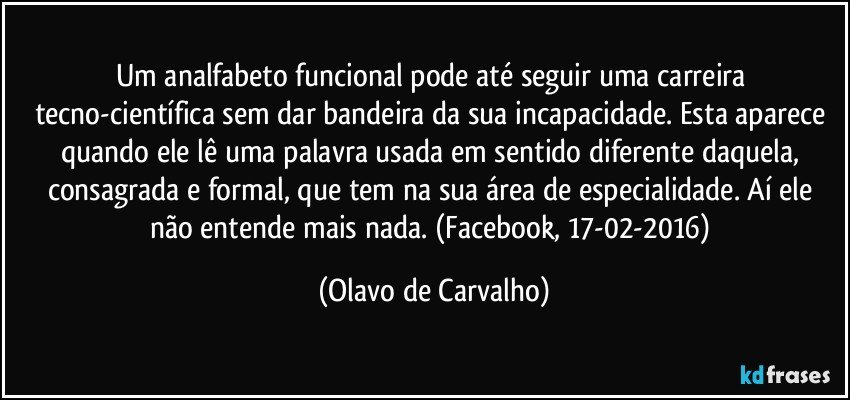 Um analfabeto funcional pode até seguir uma carreira tecno-científica sem dar bandeira da sua incapacidade. Esta aparece quando ele lê uma palavra usada em sentido diferente daquela, consagrada e formal, que tem na sua área de especialidade. Aí ele não entende mais nada. (Facebook, 17-02-2016) (Olavo de Carvalho)