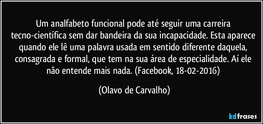 Um analfabeto funcional pode até seguir uma carreira tecno-científica sem dar bandeira da sua incapacidade. Esta aparece quando ele lê uma palavra usada em sentido diferente daquela, consagrada e formal, que tem na sua área de especialidade. Aí ele não entende mais nada. (Facebook, 18-02-2016) (Olavo de Carvalho)