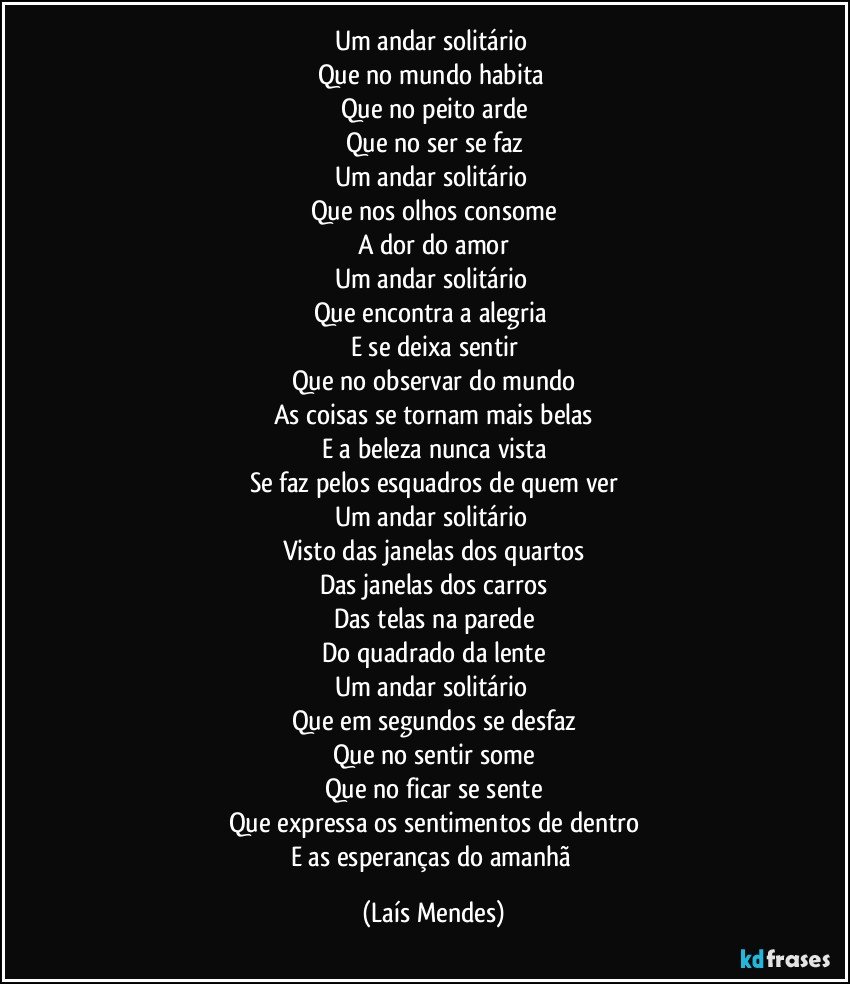 Um andar solitário 
Que no mundo habita 
Que no peito arde
Que no ser se faz
Um andar solitário 
Que nos olhos consome
A dor do amor
Um andar solitário 
Que encontra a alegria 
E se deixa sentir
Que no observar do mundo
As coisas se tornam mais belas
E a beleza nunca vista
Se faz pelos esquadros de quem ver
Um andar solitário 
Visto das janelas dos quartos
Das janelas dos carros
Das telas na parede
Do quadrado da lente
Um andar solitário 
Que em segundos se desfaz
Que no sentir some
Que no ficar se sente
Que expressa os sentimentos de dentro
E as esperanças do amanhã (Laís Mendes)