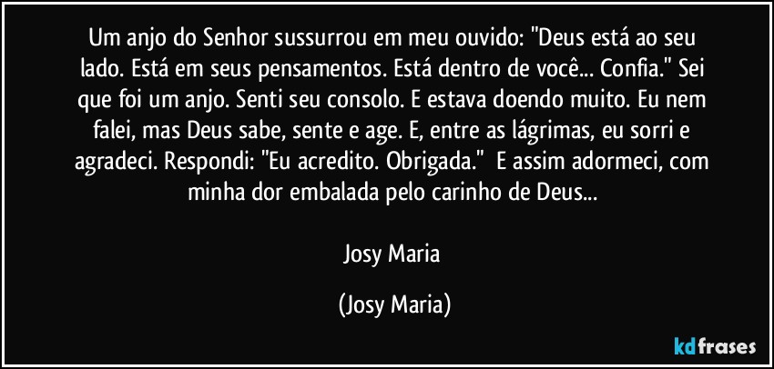 Um anjo do Senhor sussurrou em meu ouvido: "Deus está ao seu lado. Está em seus pensamentos. Está dentro de você... Confia." Sei que foi um anjo. Senti seu consolo. E estava doendo muito. Eu nem falei, mas Deus sabe, sente e age. E, entre as lágrimas, eu sorri e agradeci. Respondi: "Eu acredito. Obrigada."  E assim adormeci, com minha dor embalada pelo carinho de Deus... 

Josy Maria (Josy Maria)