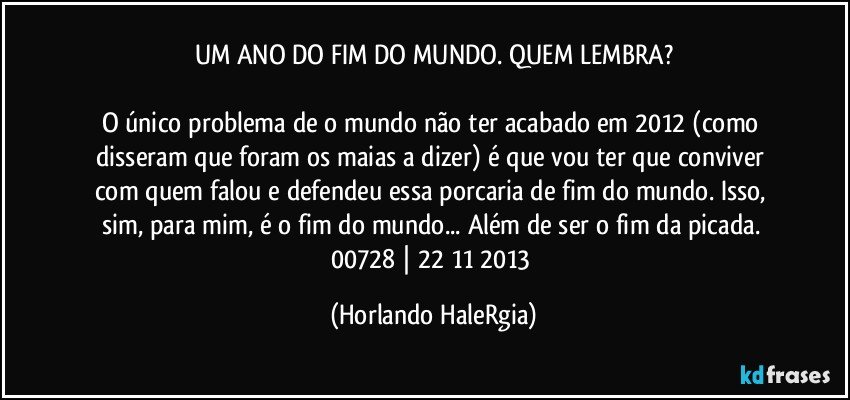 UM ANO DO FIM DO MUNDO. QUEM LEMBRA?

O único problema de o mundo não ter acabado em 2012 (como disseram que foram os maias a dizer) é que vou ter que conviver com quem falou e defendeu essa porcaria de fim do mundo. Isso, sim, para mim, é o fim do mundo... Além de ser o fim da picada. 
00728 | 22/11/2013 (Horlando HaleRgia)