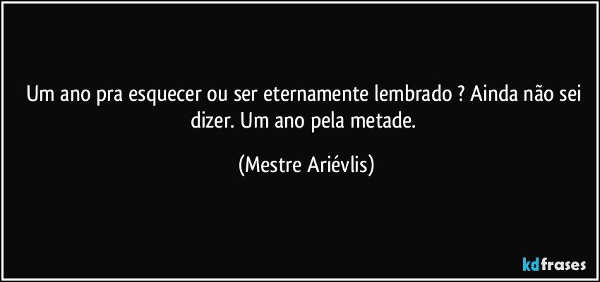 Um ano pra esquecer ou ser eternamente lembrado ? Ainda não sei dizer. Um ano pela metade. (Mestre Ariévlis)