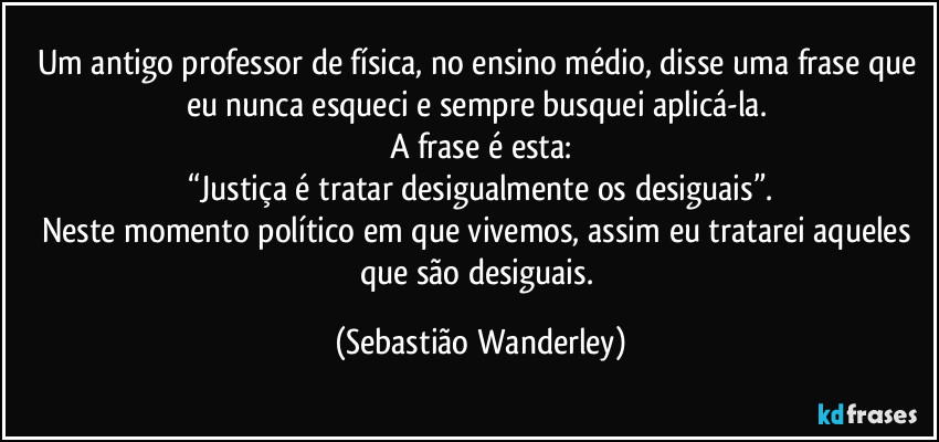 Um antigo professor de física, no ensino médio, disse uma frase que eu nunca esqueci e sempre busquei aplicá-la.
A frase é esta:
“Justiça é tratar desigualmente os desiguais”.
Neste momento político em que vivemos, assim eu tratarei aqueles que são desiguais. (Sebastião Wanderley)
