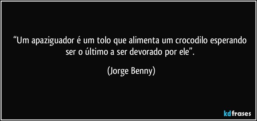 “Um apaziguador é um tolo que alimenta um crocodilo esperando ser o último a ser devorado por ele”. (Jorge Benny)