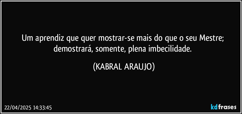Um aprendiz que quer mostrar-se mais do que o seu Mestre; demostrará, somente, plena imbecilidade. (KABRAL ARAUJO)