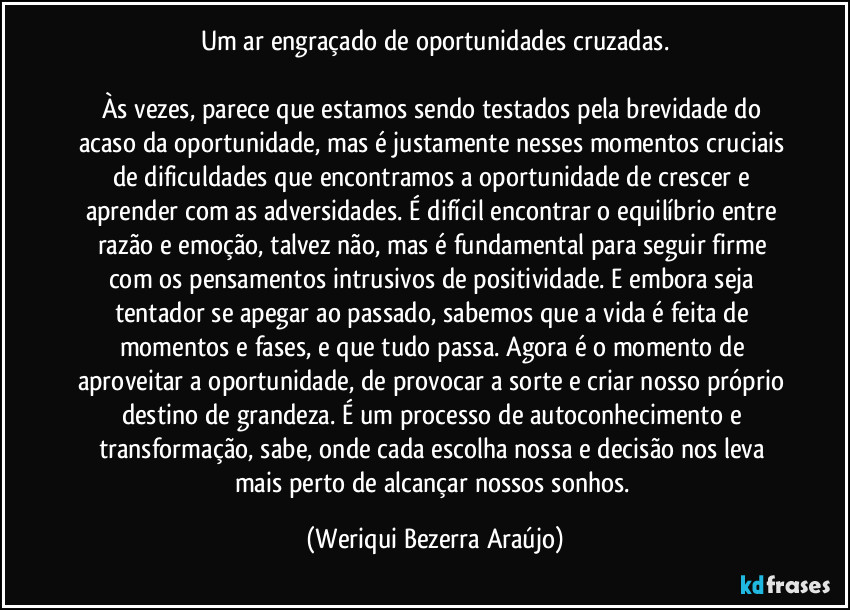 Um ar engraçado de oportunidades cruzadas.
Às vezes, parece que estamos sendo testados pela brevidade do acaso da oportunidade, mas é justamente nesses momentos cruciais de dificuldades que encontramos a oportunidade de crescer e aprender com as adversidades. É difícil encontrar o equilíbrio entre razão e emoção, talvez não, mas é fundamental para seguir firme com os pensamentos intrusivos de positividade. E embora seja tentador se apegar ao passado, sabemos que a vida é feita de momentos e fases, e que tudo passa. Agora é o momento de aproveitar a oportunidade, de provocar a sorte e criar nosso próprio destino de grandeza. É um processo de autoconhecimento e transformação, sabe, onde cada escolha nossa e decisão nos leva mais perto de alcançar nossos sonhos. (Weriqui Bezerra Araújo)