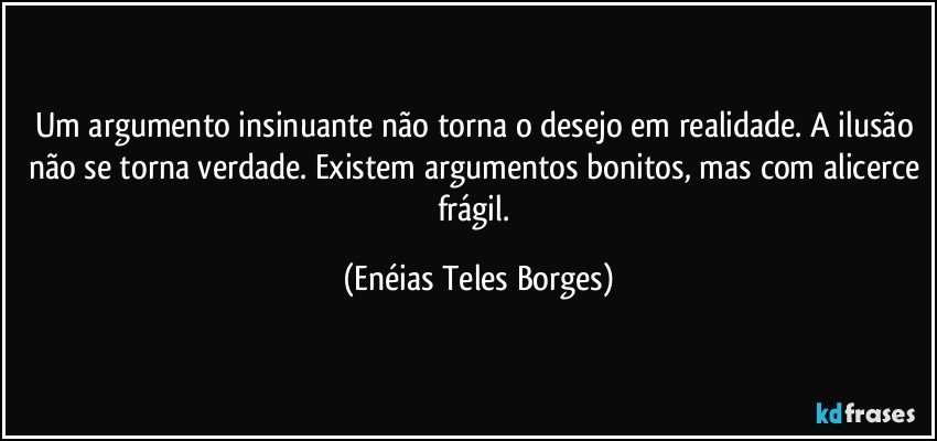 Um argumento insinuante não torna o desejo em realidade. A ilusão não se torna verdade. Existem argumentos bonitos, mas com alicerce frágil. (Enéias Teles Borges)