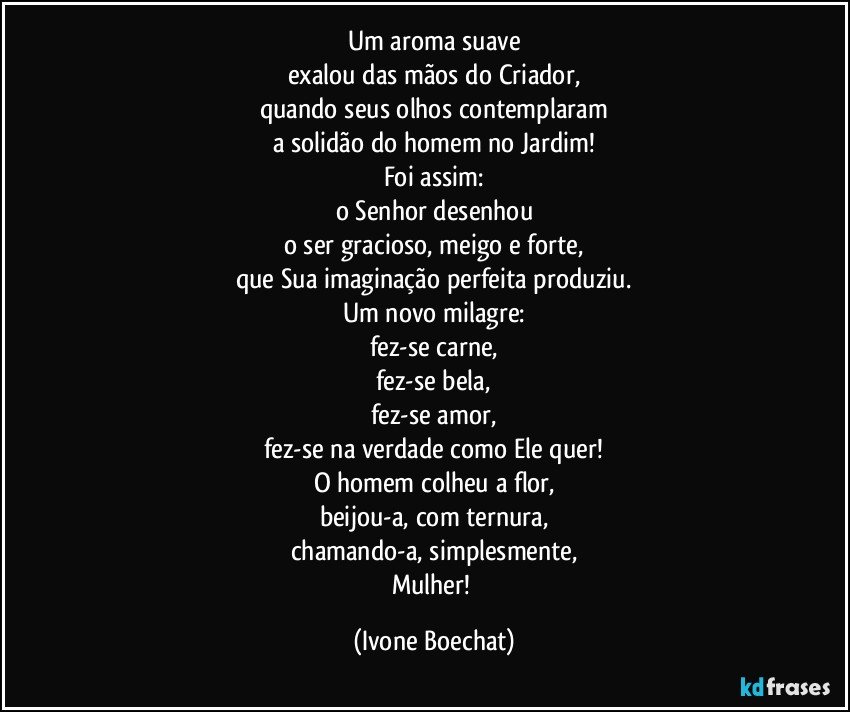 Um aroma suave
exalou das mãos do Criador,
quando seus olhos contemplaram
a solidão do homem no Jardim!
Foi assim:
o Senhor desenhou
o ser gracioso, meigo e forte,
que Sua imaginação perfeita produziu.
Um novo milagre:
fez-se carne,
fez-se bela,
fez-se amor,
fez-se na verdade como Ele quer!
O homem colheu a flor,
beijou-a, com ternura,
chamando-a, simplesmente,
Mulher! (Ivone Boechat)